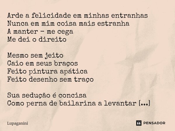 Arde a felicidade em minhas entranhas Nunca em mim coisa mais estranha A manter - me cega Me dei o direito Mesmo sem jeito Caio em seus braços Feito pintura apá... Frase de Lupaganini.