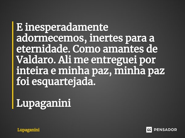 ⁠E inesperadamente adormecemos, inertes para a eternidade. Como amantes de Valdaro. Ali me entreguei por inteira e minha paz, minha paz foi esquartejada. Lupaga... Frase de Lupaganini.