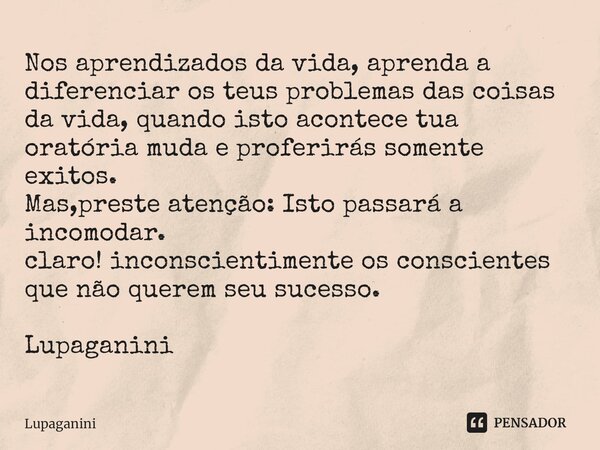 ⁠Nos aprendizados da vida, aprenda a diferenciar os teus problemas das coisas da vida, quando isto acontece tua oratória muda e proferirás somente exitos. Mas,p... Frase de Lupaganini.