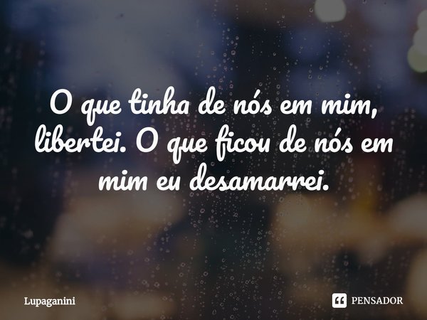 ⁠O que tinha de nós em mim, libertei. O que ficou de nós em mim eu desamarrei.... Frase de Lupaganini.