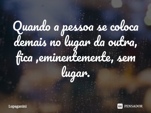 ⁠Quando a pessoa se coloca demais no lugar da outra, fica ,eminentemente, sem lugar.... Frase de Lupaganini.