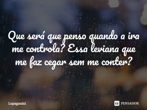 ⁠Que será que penso quando a ira me controla? Essa leviana que me faz cegar sem me conter?... Frase de Lupaganini.