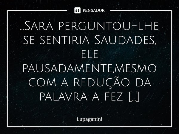 ⁠...Sara perguntou-lhe se sentiria Saudades, ele pausadamente,mesmo com a redução da palavra a fez enorme diante do tempo que demorou para falar e,tão enfático ... Frase de Lupaganini.