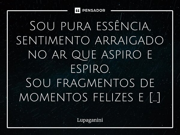 ⁠Sou pura essência, sentimento arraigado no ar que aspiro e espiro. Sou fragmentos de momentos felizes e tristezas, me quebro e me emendo todos os dias. Acordo ... Frase de Lupaganini.