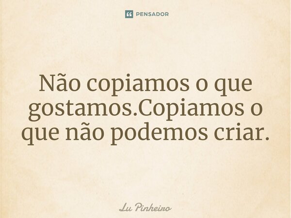 Não copiamos ⁠o que gostamos.Copiamos o que não podemos criar.... Frase de Lu Pinheiro.