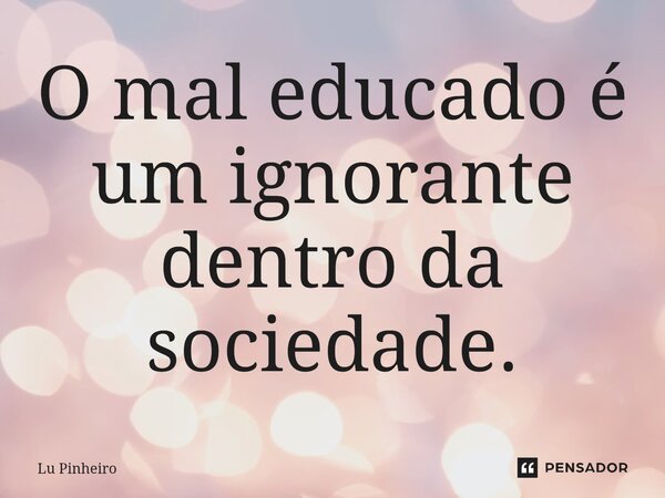 ⁠O mal educado é um ignorante dentro da sociedade.... Frase de Lu Pinheiro.