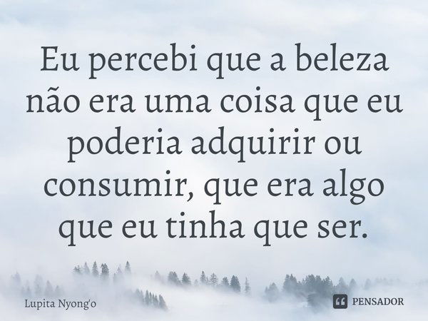 ⁠Eu percebi que a beleza não era uma coisa que eu poderia adquirir ou consumir, que era algo que eu tinha que ser.... Frase de Lupita Nyong'o.