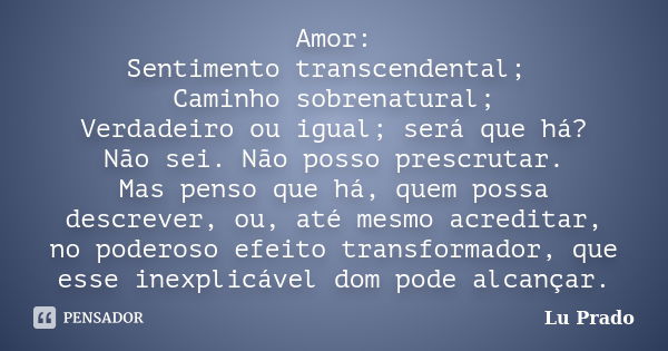 Amor: Sentimento transcendental; Caminho sobrenatural; Verdadeiro ou igual; será que há? Não sei. Não posso prescrutar. Mas penso que há, quem possa descrever, ... Frase de Lu Prado.