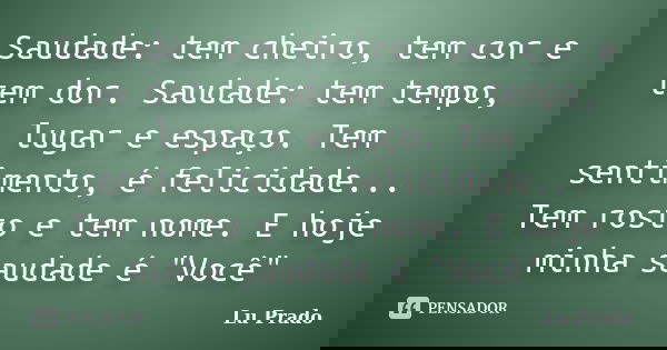 Saudade: tem cheiro, tem cor e tem dor. Saudade: tem tempo, lugar e espaço. Tem sentimento, é felicidade... Tem rosto e tem nome. E hoje minha saudade é "V... Frase de Lu Prado.