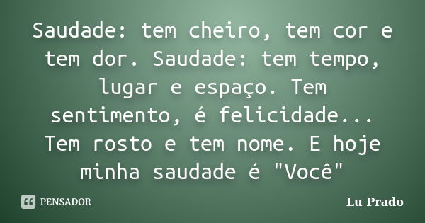 Saudade: tem cheiro, tem cor e tem dor. Saudade: tem tempo, lugar e espaço. Tem sentimento, é felicidade... Tem rosto e tem nome. E hoje minha saudade é "V... Frase de Lu Prado.