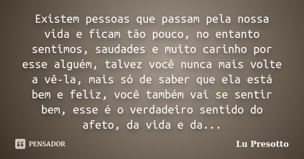 Existem pessoas que passam pela nossa vida e ficam tão pouco, no entanto sentimos, saudades e muito carinho por esse alguém, talvez você nunca mais volte a vê-l... Frase de Lu Presotto.