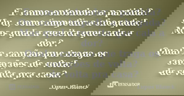 E como entender a partida? Ou, como impedir a chegada? Mas qual a receita que cala a dor? Qual a canção que traga os corações de volta? -de volta pra casa?... Frase de Lupus Blanck.