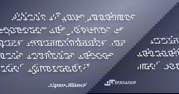 Vício.O que podemos esperar de jovens e crianças encaminhados na decadência crônica desse mal social ignorado?... Frase de Lupus Blanck.