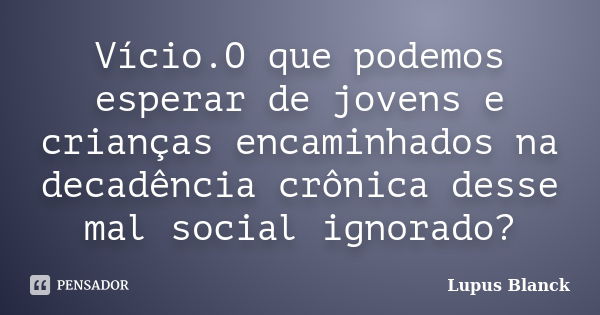 Vício.O que podemos esperar de jovens e crianças encaminhados na decadência crônica desse mal social ignorado?... Frase de Lupus Blanck.