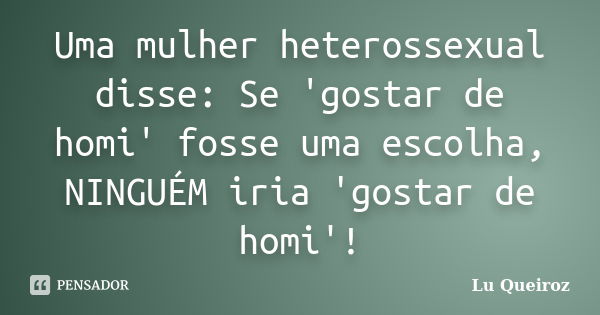 Uma mulher heterossexual disse: Se 'gostar de homi' fosse uma escolha, NINGUÉM iria 'gostar de homi'!... Frase de Lu Queiroz.