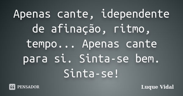 Apenas cante, idependente de afinação, ritmo, tempo... Apenas cante para si. Sinta-se bem. Sinta-se!... Frase de Luque Vidal.