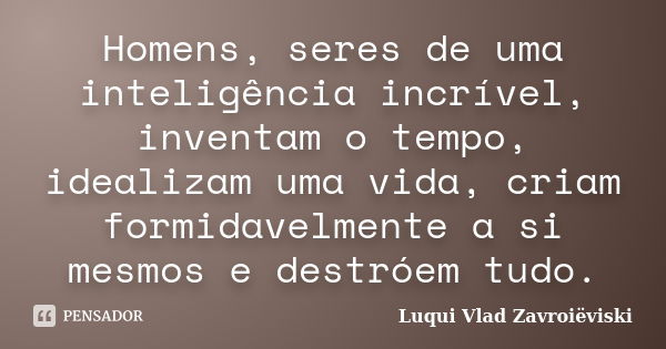 Homens, seres de uma inteligência incrível, inventam o tempo, idealizam uma vida, criam formidavelmente a si mesmos e destróem tudo.... Frase de Luqui Vlad Zavroiëviski.