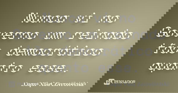 Nunca vi no Governo um reinado tão democrático quanto esse.... Frase de Luqui Vlad Zavroiëviski.