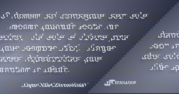 O homem só consegue ser ele mesmo quando esta no banheiro, lá ele é livre pra ser o que sempre foi, longe dos olhares hipócritas que lhe apontam o dedo.... Frase de Luqui Vlad Zavroiëviski.