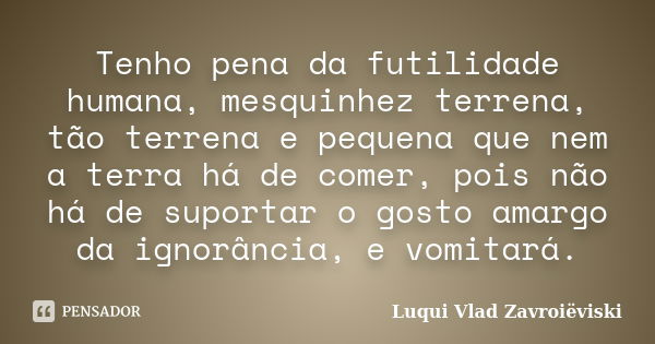 Tenho pena da futilidade humana, mesquinhez terrena, tão terrena e pequena que nem a terra há de comer, pois não há de suportar o gosto amargo da ignorância, e ... Frase de Luqui Vlad Zavroiëviski.