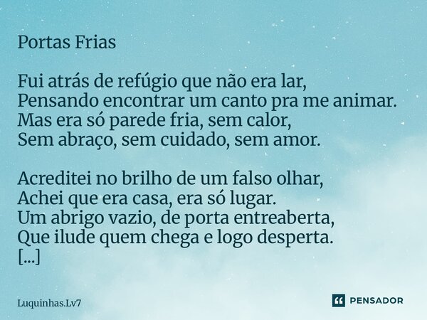 Portas Frias Fui atrás de refúgio que não era lar, Pensando encontrar um canto pra me animar. Mas era só parede fria, sem calor, Sem abraço, sem cuidado, sem am... Frase de Luquinhas.lv7.
