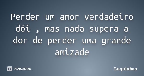 Perder um amor verdadeiro dói , mas nada supera a dor de perder uma grande amizade... Frase de Luquinhas.