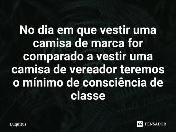 ⁠No dia em que vestir uma camisa de marca for comparado a vestir uma camisa de vereador teremos o mínimo de consciência de classe... Frase de Luquitus.