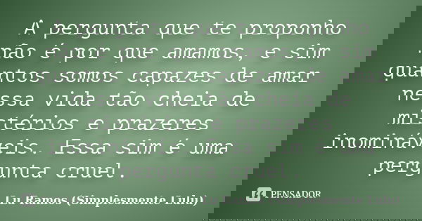 A pergunta que te proponho não é por que amamos, e sim quantos somos capazes de amar nessa vida tão cheia de mistérios e prazeres inomináveis. Essa sim é uma pe... Frase de Lu Ramos (Simplesmente Lulu).