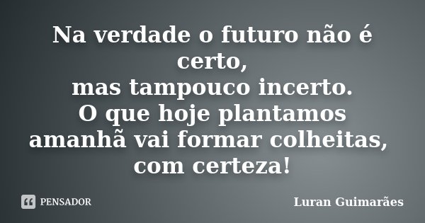 Na verdade o futuro não é certo, mas tampouco incerto. O que hoje plantamos amanhã vai formar colheitas, com certeza!... Frase de Luran Guimarães.