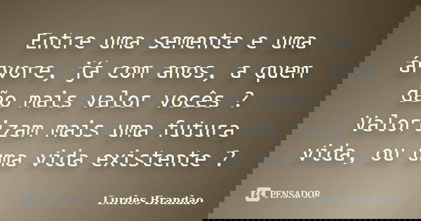 Entre uma semente e uma árvore, já com anos, a quem dão mais valor vocês ? Valorizam mais uma futura vida, ou uma vida existente ?... Frase de Lurdes Brandão.
