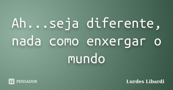 Ah...seja diferente, nada como enxergar o mundo... Frase de Lurdes Libardi.