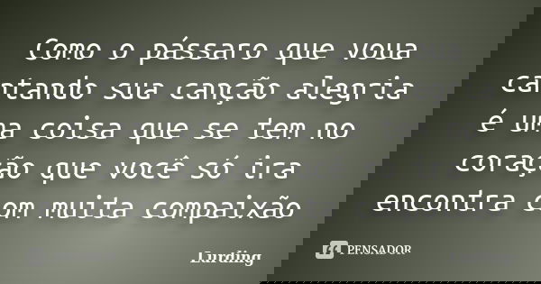 Como o pássaro que voua cantando sua canção alegria é uma coisa que se tem no coração que você só ira encontra com muita compaixão... Frase de Lurding.