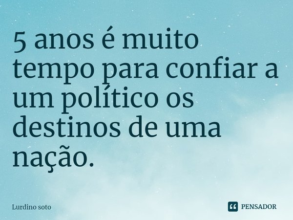 ⁠5 anos é muito tempo para confiar a um político os destinos de uma nação.... Frase de Lurdino Soto.