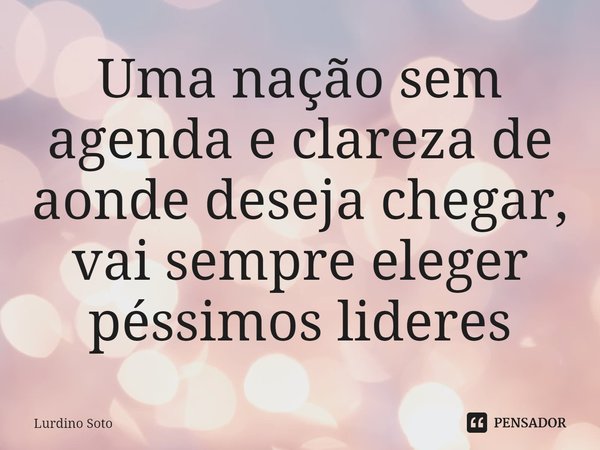 Uma nação sem agenda e clareza de aonde deseja ⁠chegar, vai sempre eleger péssimos lideres... Frase de Lurdino Soto.