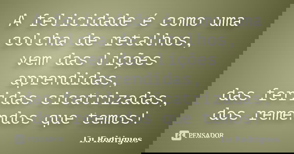 A felicidade é como uma colcha de retalhos, vem das lições aprendidas, das feridas cicatrizadas, dos remendos que temos!... Frase de Lu Rodrigues.