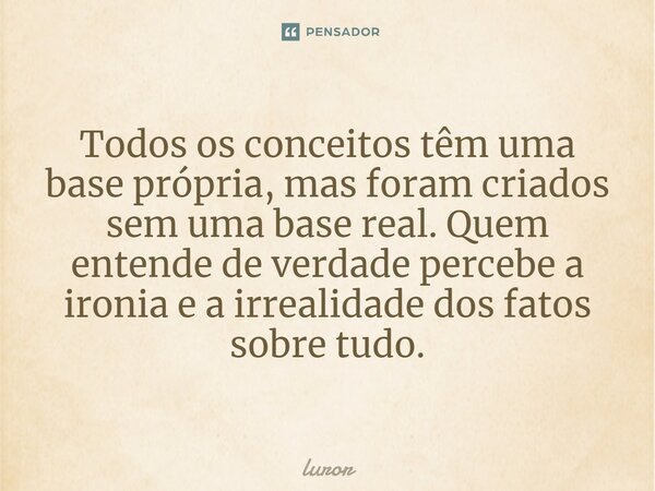 Todos os conceitos têm uma base própria, mas foram criados sem uma base real. Quem entende de verdade percebe a ironia e a irrealidade dos fatos sobre tudo.... Frase de luror.
