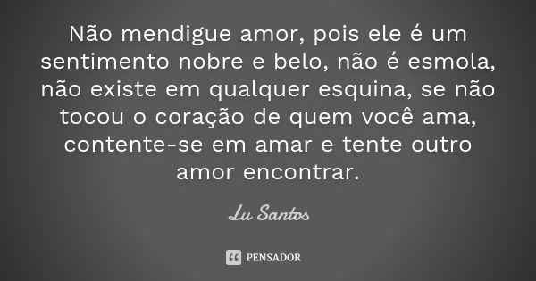 Não mendigue amor, pois ele é um sentimento nobre e belo, não é esmola, não existe em qualquer esquina, se não tocou o coração de quem você ama, contente-se em ... Frase de Lu Santos.