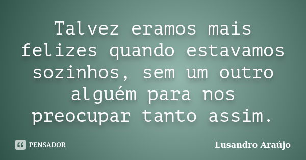 Talvez eramos mais felizes quando estavamos sozinhos, sem um outro alguém para nos preocupar tanto assim.... Frase de Lusandro Araújo.