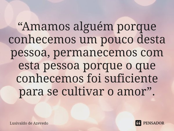 ⁠“Amamos alguém porque conhecemos um pouco desta pessoa, permanecemos com esta pessoa porque o que conhecemos foi suficiente para se cultivar o amor”.... Frase de Lusivaldo de Azevedo.