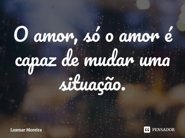 ⁠O amor, só o amor é capaz de mudar uma situação.... Frase de Lusmar Moreira.