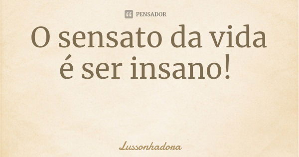 O sensato da vida é ser insano!... Frase de Lussonhadora.