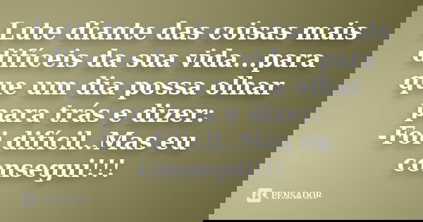 Lute diante das coisas mais difíceis da sua vida...para que um dia possa olhar para trás e dizer: -Foi difícil..Mas eu consegui!!!