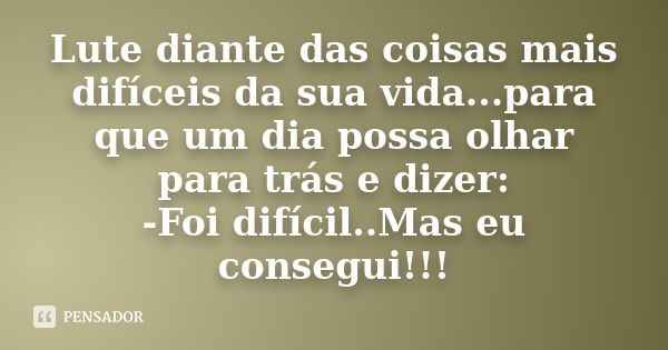 Lute diante das coisas mais difíceis da sua vida...para que um dia possa olhar para trás e dizer: -Foi difícil..Mas eu consegui!!!