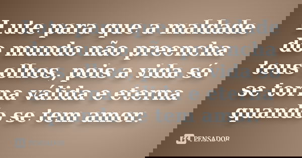 Lute para que a maldade do mundo não preencha teus olhos, pois a vida só se torna válida e eterna quando se tem amor.