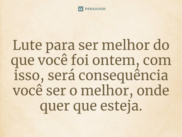 ⁠Lute para ser melhor do que você foi ontem, com isso, será consequência você ser o melhor, onde quer que esteja.