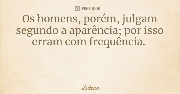 Os homens, porém, julgam segundo a aparência; por isso erram com frequência.... Frase de Lutero.