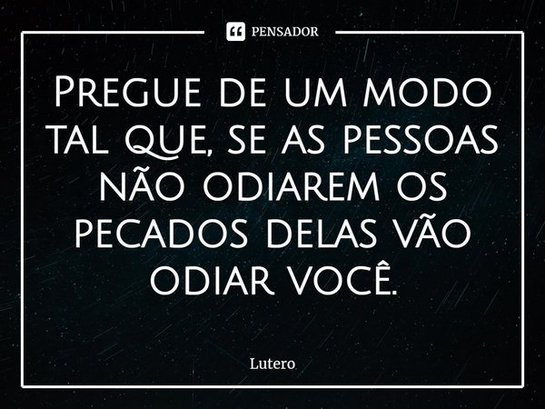 ⁠Pregue de um modo tal que, se as pessoas não odiarem os pecados delas vão odiar você.... Frase de Lutero.