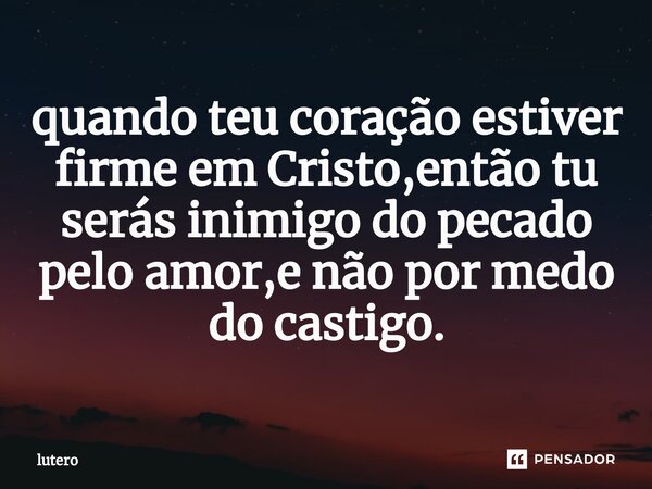 ⁠quando teu coração estiver firme em Cristo,então tu serás inimigo do pecado pelo amor,e não por medo do castigo.... Frase de Lutero.