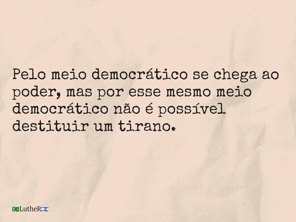 Pelo meio democrático se chega ao poder, mas por esse mesmo meio democrático não é possível destituir um tirano.... Frase de LutheR.