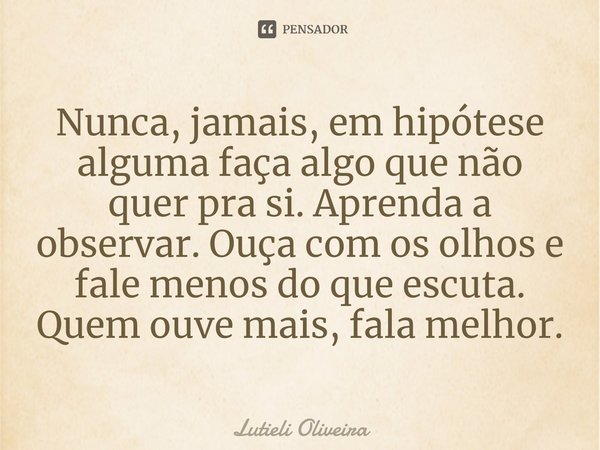 ⁠Nunca, jamais, em hipótese alguma faça algo que não quer pra si. Aprenda a observar. Ouça com os olhos e fale menos do que escuta. Quem ouve mais, fala melhor.... Frase de Lutieli Oliveira.